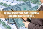 离婚诉讼期股权能否转让(离婚诉讼期股权能否转让给别人)