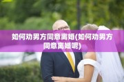 如何劝男方同意离婚(如何劝男方同意离婚呢) 如何劝男方同意离婚(如何劝男方同意离婚呢)