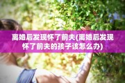 离婚后发现怀了前夫(离婚后发现怀了前夫的孩子该怎么办)