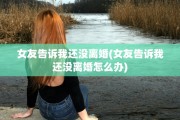 女友告诉我还没离婚(女友告诉我还没离婚怎么办)