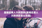 离婚后男人欠的贷款(离婚后男人欠的贷款怎么处理)