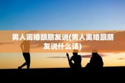 男人离婚跟朋友说(男人离婚跟朋友说什么话)