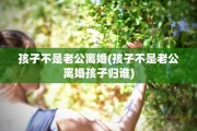 孩子不是老公离婚(孩子不是老公离婚孩子归谁)