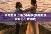 离婚怎么让自己不后悔(离婚怎么让自己不后悔呢)