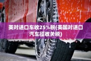 美对进口车收25%税(美国对进口汽车征收关税)