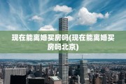 现在能离婚买房吗(现在能离婚买房吗北京)