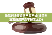 法院判决离婚房产卖不掉(法院判决离婚房产卖不掉怎么办)