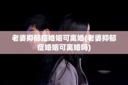老婆抑郁症婚姻可离婚(老婆抑郁症婚姻可离婚吗)