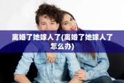 离婚了她嫁人了(离婚了她嫁人了怎么办)