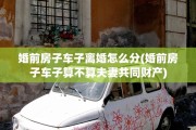 婚前房子车子离婚怎么分(婚前房子车子算不算夫妻共同财产)