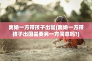 离婚一方带孩子出国(离婚一方带孩子出国需要另一方同意吗?)