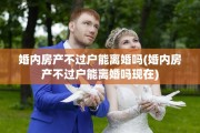 婚内房产不过户能离婚吗(婚内房产不过户能离婚吗现在)