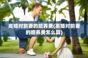 离婚对前妻的赡养费(离婚对前妻的赡养费怎么算)