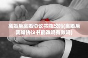 离婚后离婚协议书能改吗(离婚后离婚协议书能改吗有效吗)