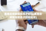 离婚后频繁探视孩子好吗(离婚后频繁探视孩子好吗知乎)