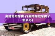 离婚想把车卖了(离婚想把车卖了怎么办)