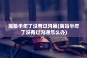 离婚半年了没有过沟通(离婚半年了没有过沟通怎么办)