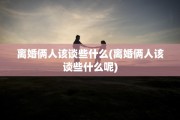 离婚俩人该谈些什么(离婚俩人该谈些什么呢)