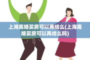 上海离婚买房可以再结么(上海离婚买房可以再结么吗)