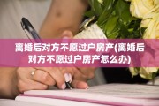 离婚后对方不愿过户房产(离婚后对方不愿过户房产怎么办)