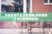好友离婚了怎么安慰她(好友离婚了怎么安慰她的话)
