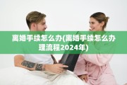 离婚手续怎么办(离婚手续怎么办理流程2024年)