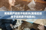 离婚房产给孩子和前夫(离婚后给孩子买的房子和前夫)