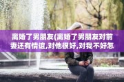 离婚了男朋友(离婚了男朋友对前妻还有情谊,对他很好,对我不好怎么办)
