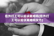 在外打工可以起诉离婚吗(在外打工可以起诉离婚吗女方)