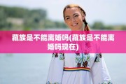 藏族是不能离婚吗(藏族是不能离婚吗现在)