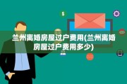 兰州离婚房屋过户费用(兰州离婚房屋过户费用多少)