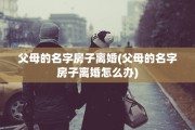 父母的名字房子离婚(父母的名字房子离婚怎么办)