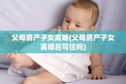 父母房产子女离婚(父母房产子女离婚后可住吗)