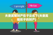 夫妻离婚财产在子女名下(夫妻离婚孩子的财产)