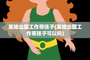 离婚出国工作带孩子(离婚出国工作带孩子可以吗)