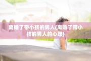 离婚了带小孩的男人(离婚了带小孩的男人的心理) 离婚了带小孩的男人(离婚了带小孩的男人的心理)