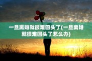 一旦离婚就很难回头了(一旦离婚就很难回头了怎么办)