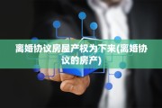 离婚协议房屋产权为下来(离婚协议的房产)