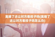 离婚了还让对方看孩子吗(离婚了还让对方看孩子吗怎么办)