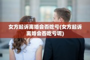 女方起诉离婚会否吃亏(女方起诉离婚会否吃亏呢) 女方起诉离婚会否吃亏(女方起诉离婚会否吃亏呢)