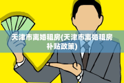 天津市离婚租房(天津市离婚租房补贴政策)
