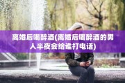 离婚后喝醉酒(离婚后喝醉酒的男人半夜会给谁打电话)