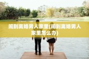 闹到离婚男人家里(闹到离婚男人家里怎么办)