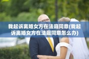 我起诉离婚女方在法庭同意(我起诉离婚女方在法庭同意怎么办)