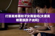 打算离婚要和子女商量吗(夫妻离婚要跟孩子说吗)