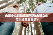 未婚少女能找离婚男吗(未婚女生可以嫁离异男嘛)