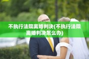 不执行法院离婚判决(不执行法院离婚判决怎么办)