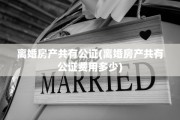 离婚房产共有公证(离婚房产共有公证费用多少)