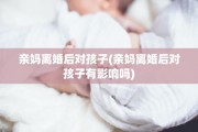 亲妈离婚后对孩子(亲妈离婚后对孩子有影响吗)