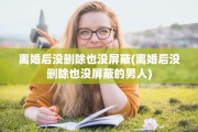 离婚后没删除也没屏蔽(离婚后没删除也没屏蔽的男人)